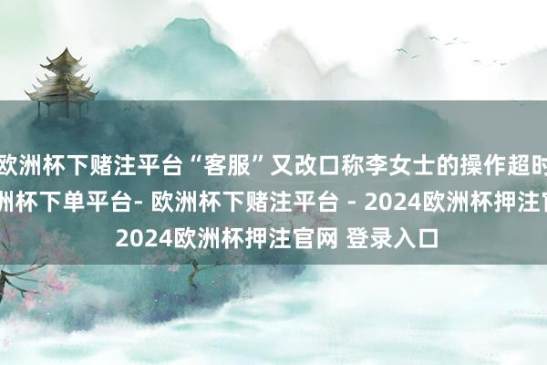 欧洲杯下赌注平台“客服”又改口称李女士的操作超时退款失败-欧洲杯下单平台- 欧洲杯下赌注平台 - 2024欧洲杯押注官网 登录入口