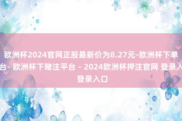 欧洲杯2024官网正股最新价为8.27元-欧洲杯下单平台- 欧洲杯下赌注平台 - 2024欧洲杯押注官网 登录入口