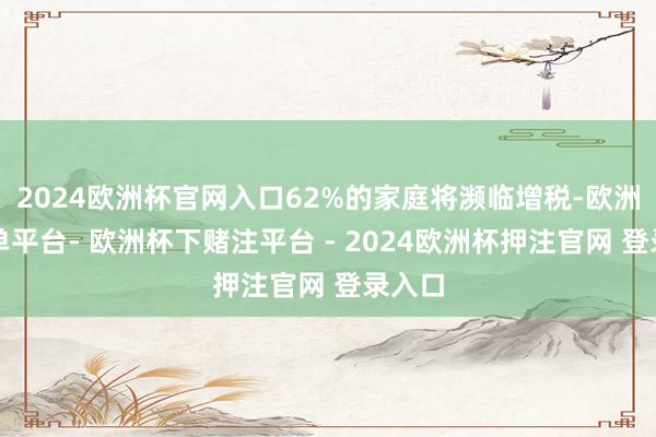 2024欧洲杯官网入口62%的家庭将濒临增税-欧洲杯下单平台- 欧洲杯下赌注平台 - 2024欧洲杯押注官网 登录入口