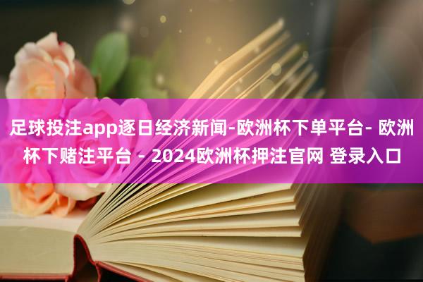 足球投注app逐日经济新闻-欧洲杯下单平台- 欧洲杯下赌注平台 - 2024欧洲杯押注官网 登录入口