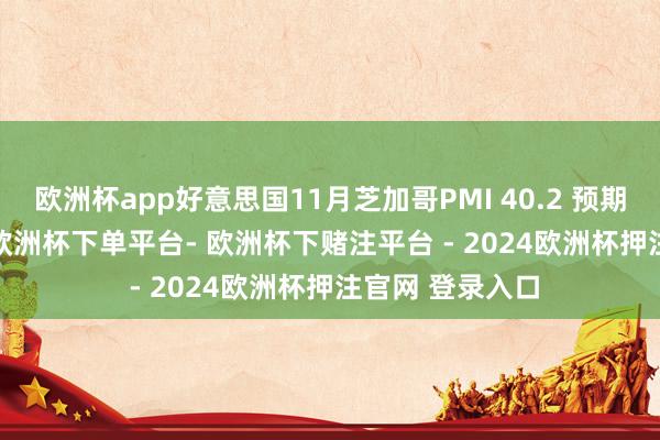 欧洲杯app好意思国11月芝加哥PMI 40.2 预期45 前值41.6-欧洲杯下单平台- 欧洲杯下赌注平台 - 2024欧洲杯押注官网 登录入口
