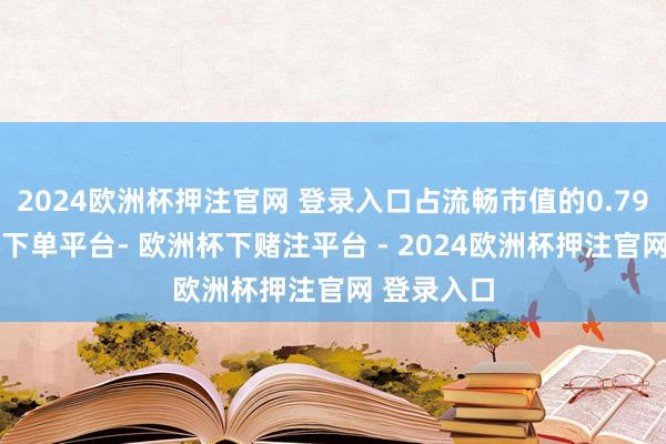 2024欧洲杯押注官网 登录入口占流畅市值的0.79%-欧洲杯下单平台- 欧洲杯下赌注平台 - 2024欧洲杯押注官网 登录入口