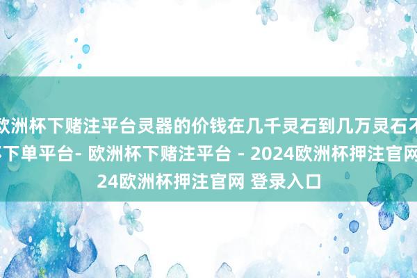 欧洲杯下赌注平台灵器的价钱在几千灵石到几万灵石不等-欧洲杯下单平台- 欧洲杯下赌注平台 - 2024欧洲杯押注官网 登录入口