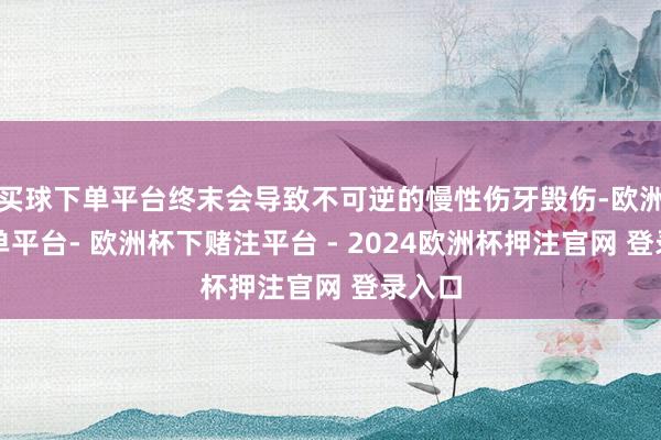 买球下单平台终末会导致不可逆的慢性伤牙毁伤-欧洲杯下单平台- 欧洲杯下赌注平台 - 2024欧洲杯押注官网 登录入口
