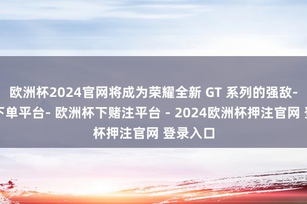 欧洲杯2024官网将成为荣耀全新 GT 系列的强敌-欧洲杯下单平台- 欧洲杯下赌注平台 - 2024欧洲杯押注官网 登录入口