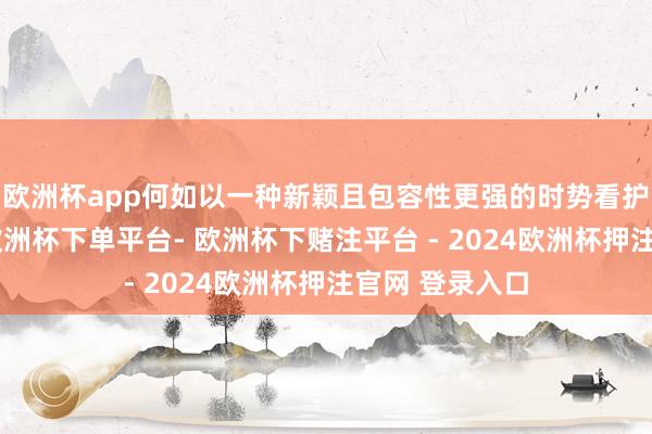 欧洲杯app何如以一种新颖且包容性更强的时势看护全球化进度-欧洲杯下单平台- 欧洲杯下赌注平台 - 2024欧洲杯押注官网 登录入口