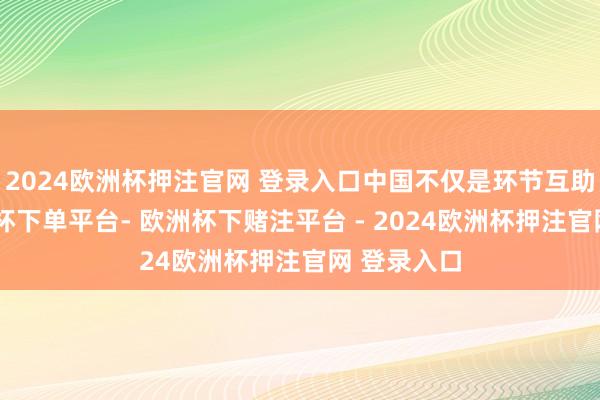 2024欧洲杯押注官网 登录入口中国不仅是环节互助伙伴-欧洲杯下单平台- 欧洲杯下赌注平台 - 2024欧洲杯押注官网 登录入口