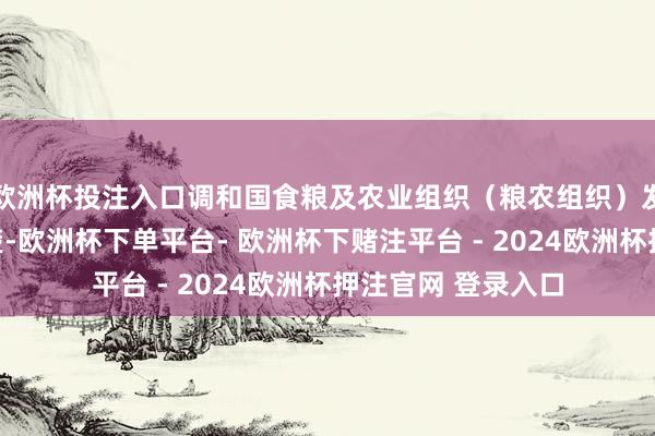 欧洲杯投注入口调和国食粮及农业组织（粮农组织）发布的最新敷陈清楚-欧洲杯下单平台- 欧洲杯下赌注平台 - 2024欧洲杯押注官网 登录入口