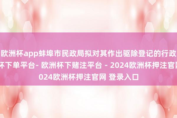 欧洲杯app蚌埠市民政局拟对其作出驱除登记的行政科罚-欧洲杯下单平台- 欧洲杯下赌注平台 - 2024欧洲杯押注官网 登录入口