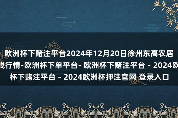 欧洲杯下赌注平台2024年12月20日徐州东高农居品阛阓措置有限公司价钱行情-欧洲杯下单平台- 欧洲杯下赌注平台 - 2024欧洲杯押注官网 登录入口