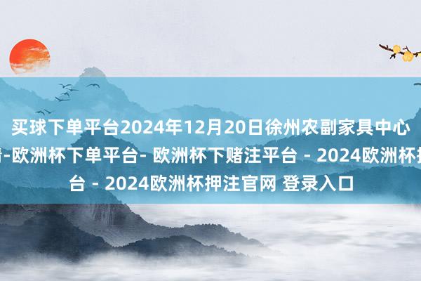 买球下单平台2024年12月20日徐州农副家具中心批发市集价钱行情-欧洲杯下单平台- 欧洲杯下赌注平台 - 2024欧洲杯押注官网 登录入口