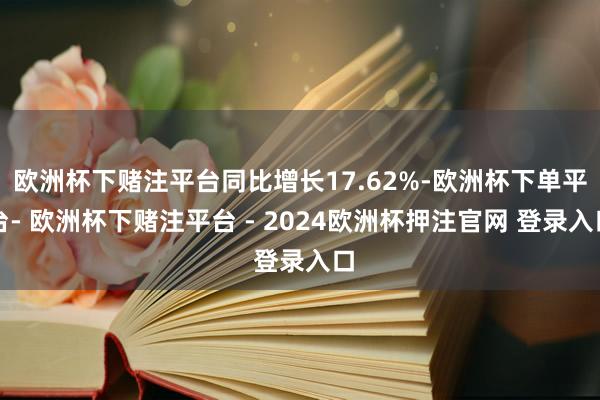 欧洲杯下赌注平台同比增长17.62%-欧洲杯下单平台- 欧洲杯下赌注平台 - 2024欧洲杯押注官网 登录入口