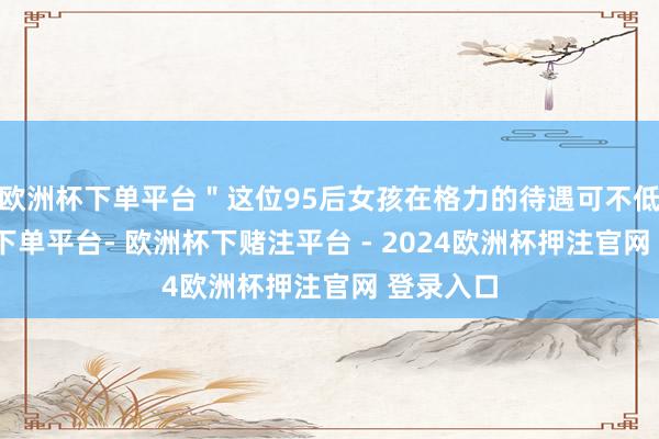 欧洲杯下单平台＂这位95后女孩在格力的待遇可不低-欧洲杯下单平台- 欧洲杯下赌注平台 - 2024欧洲杯押注官网 登录入口