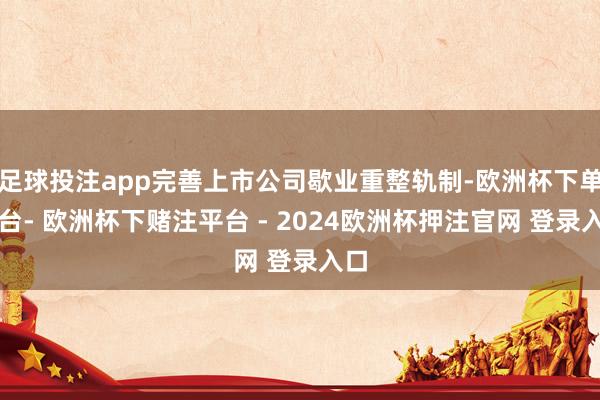 足球投注app完善上市公司歇业重整轨制-欧洲杯下单平台- 欧洲杯下赌注平台 - 2024欧洲杯押注官网 登录入口