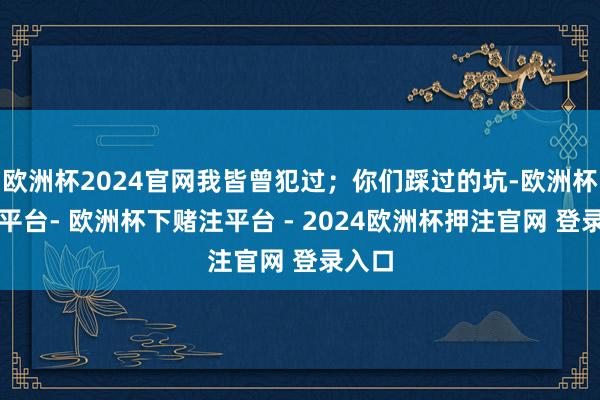 欧洲杯2024官网我皆曾犯过；你们踩过的坑-欧洲杯下单平台- 欧洲杯下赌注平台 - 2024欧洲杯押注官网 登录入口
