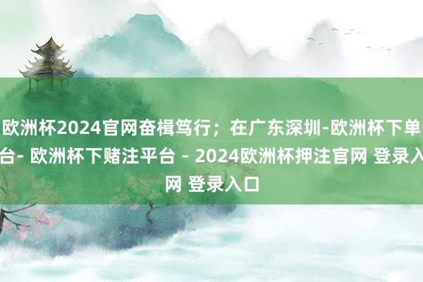 欧洲杯2024官网奋楫笃行；在广东深圳-欧洲杯下单平台- 欧洲杯下赌注平台 - 2024欧洲杯押注官网 登录入口