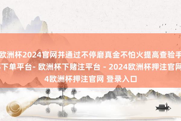 欧洲杯2024官网并通过不停磨真金不怕火提高查验手段-欧洲杯下单平台- 欧洲杯下赌注平台 - 2024欧洲杯押注官网 登录入口