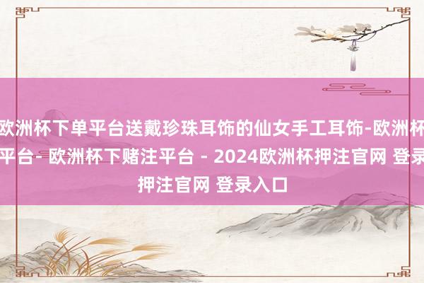 欧洲杯下单平台送戴珍珠耳饰的仙女手工耳饰-欧洲杯下单平台- 欧洲杯下赌注平台 - 2024欧洲杯押注官网 登录入口