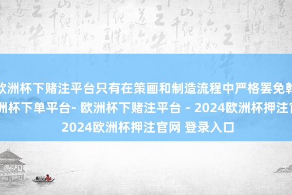 欧洲杯下赌注平台只有在策画和制造流程中严格罢免斡旋的法度-欧洲杯下单平台- 欧洲杯下赌注平台 - 2024欧洲杯押注官网 登录入口