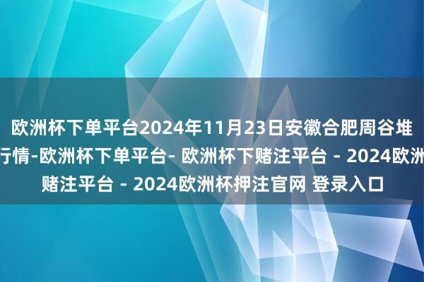 欧洲杯下单平台2024年11月23日安徽合肥周谷堆农产物批发阛阓价钱行情-欧洲杯下单平台- 欧洲杯下赌注平台 - 2024欧洲杯押注官网 登录入口