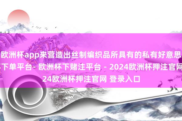 欧洲杯app来营造出丝制编织品所具有的私有好意思感-欧洲杯下单平台- 欧洲杯下赌注平台 - 2024欧洲杯押注官网 登录入口