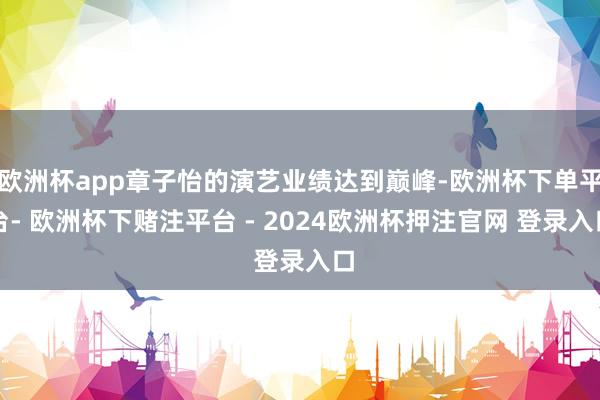 欧洲杯app章子怡的演艺业绩达到巅峰-欧洲杯下单平台- 欧洲杯下赌注平台 - 2024欧洲杯押注官网 登录入口
