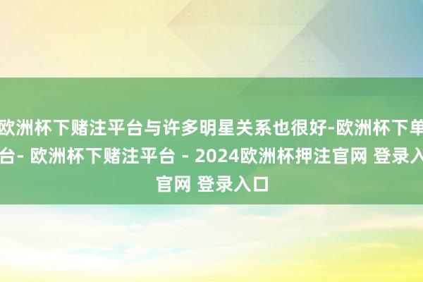 欧洲杯下赌注平台与许多明星关系也很好-欧洲杯下单平台- 欧洲杯下赌注平台 - 2024欧洲杯押注官网 登录入口