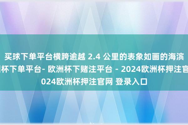 买球下单平台横跨逾越 2.4 公里的表象如画的海滨步说念-欧洲杯下单平台- 欧洲杯下赌注平台 - 2024欧洲杯押注官网 登录入口