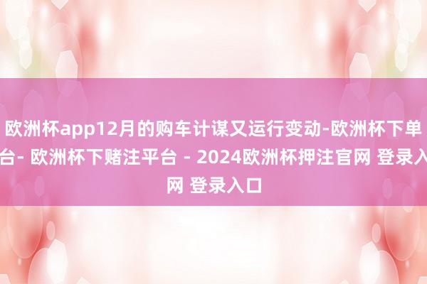 欧洲杯app12月的购车计谋又运行变动-欧洲杯下单平台- 欧洲杯下赌注平台 - 2024欧洲杯押注官网 登录入口