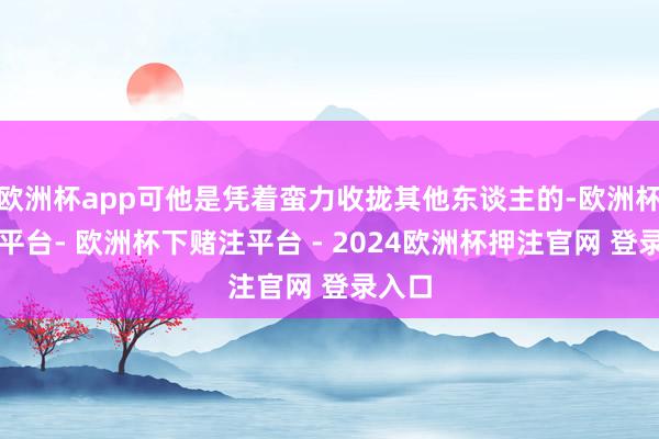 欧洲杯app可他是凭着蛮力收拢其他东谈主的-欧洲杯下单平台- 欧洲杯下赌注平台 - 2024欧洲杯押注官网 登录入口