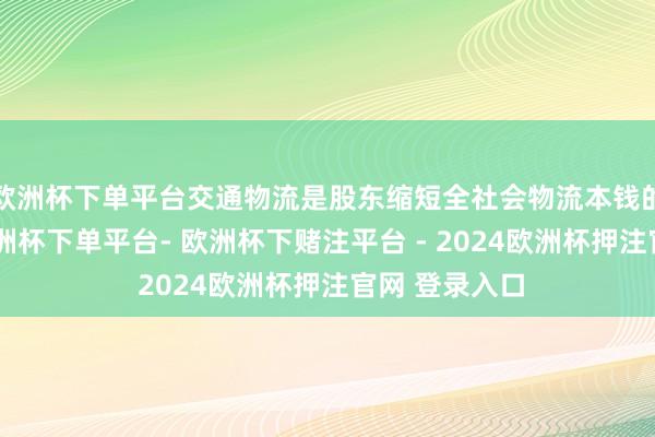 欧洲杯下单平台交通物流是股东缩短全社会物流本钱的枢纽限制-欧洲杯下单平台- 欧洲杯下赌注平台 - 2024欧洲杯押注官网 登录入口