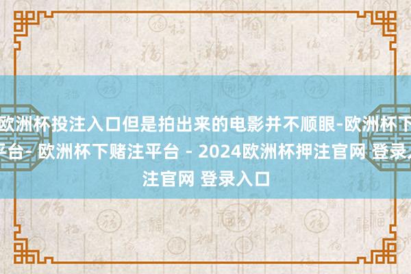 欧洲杯投注入口但是拍出来的电影并不顺眼-欧洲杯下单平台- 欧洲杯下赌注平台 - 2024欧洲杯押注官网 登录入口