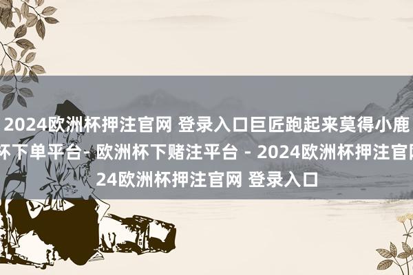 2024欧洲杯押注官网 登录入口巨匠跑起来莫得小鹿机动-欧洲杯下单平台- 欧洲杯下赌注平台 - 2024欧洲杯押注官网 登录入口