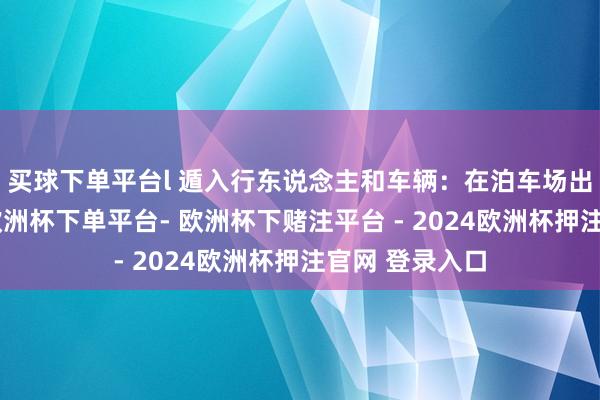 买球下单平台l 遁入行东说念主和车辆：在泊车场出口合理遁入-欧洲杯下单平台- 欧洲杯下赌注平台 - 2024欧洲杯押注官网 登录入口