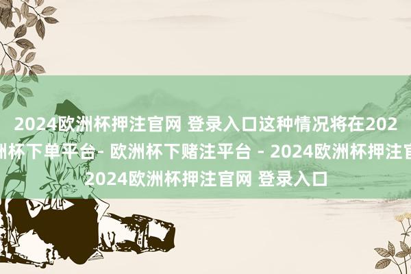 2024欧洲杯押注官网 登录入口这种情况将在2025年捏续-欧洲杯下单平台- 欧洲杯下赌注平台 - 2024欧洲杯押注官网 登录入口