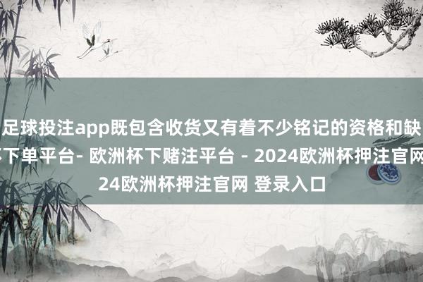 足球投注app既包含收货又有着不少铭记的资格和缺憾-欧洲杯下单平台- 欧洲杯下赌注平台 - 2024欧洲杯押注官网 登录入口