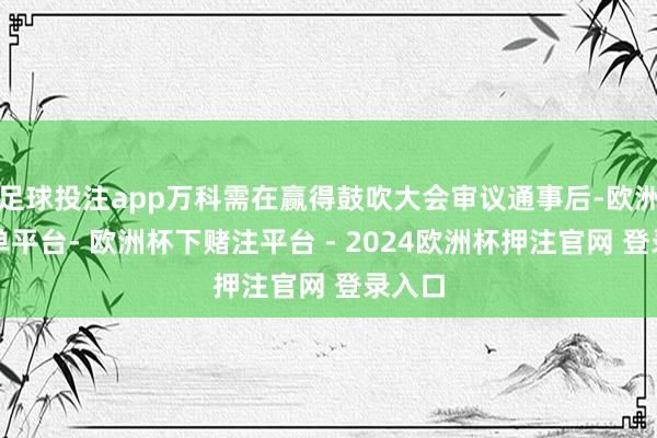 足球投注app万科需在赢得鼓吹大会审议通事后-欧洲杯下单平台- 欧洲杯下赌注平台 - 2024欧洲杯押注官网 登录入口