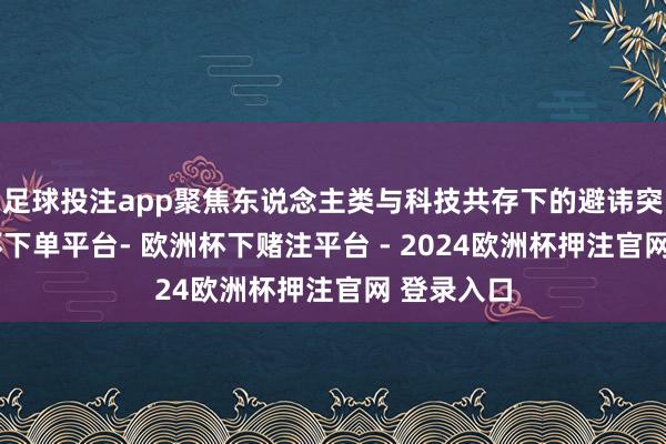 足球投注app聚焦东说念主类与科技共存下的避讳突破-欧洲杯下单平台- 欧洲杯下赌注平台 - 2024欧洲杯押注官网 登录入口