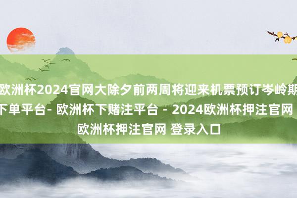 欧洲杯2024官网大除夕前两周将迎来机票预订岑岭期-欧洲杯下单平台- 欧洲杯下赌注平台 - 2024欧洲杯押注官网 登录入口