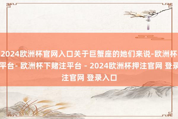 2024欧洲杯官网入口关于巨蟹座的她们来说-欧洲杯下单平台- 欧洲杯下赌注平台 - 2024欧洲杯押注官网 登录入口