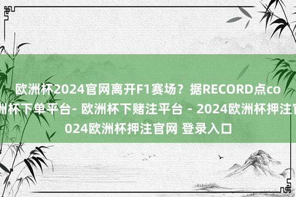 欧洲杯2024官网离开F1赛场？据RECORD点com报说念-欧洲杯下单平台- 欧洲杯下赌注平台 - 2024欧洲杯押注官网 登录入口