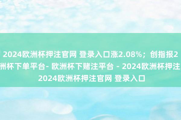 2024欧洲杯押注官网 登录入口涨2.08%；创指报2298.23点-欧洲杯下单平台- 欧洲杯下赌注平台 - 2024欧洲杯押注官网 登录入口