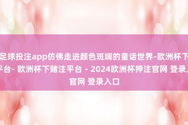 足球投注app仿佛走进颜色斑斓的童话世界-欧洲杯下单平台- 欧洲杯下赌注平台 - 2024欧洲杯押注官网 登录入口