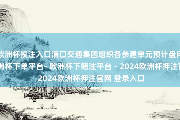 欧洲杯投注入口浦口交通集团组织各参建单元预计盘问施工经营-欧洲杯下单平台- 欧洲杯下赌注平台 - 2024欧洲杯押注官网 登录入口
