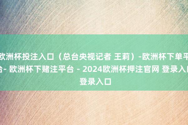 欧洲杯投注入口（总台央视记者 王莉）-欧洲杯下单平台- 欧洲杯下赌注平台 - 2024欧洲杯押注官网 登录入口