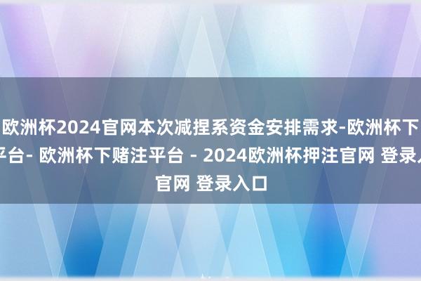 欧洲杯2024官网本次减捏系资金安排需求-欧洲杯下单平台- 欧洲杯下赌注平台 - 2024欧洲杯押注官网 登录入口