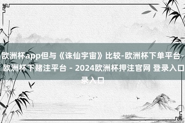 欧洲杯app但与《诛仙宇宙》比较-欧洲杯下单平台- 欧洲杯下赌注平台 - 2024欧洲杯押注官网 登录入口
