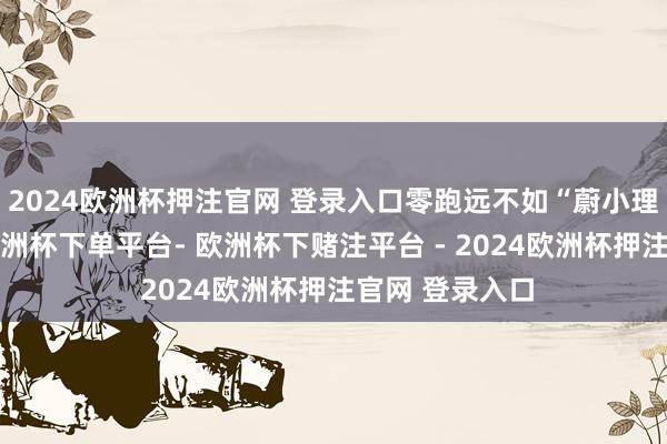 2024欧洲杯押注官网 登录入口零跑远不如“蔚小理”；论本领-欧洲杯下单平台- 欧洲杯下赌注平台 - 2024欧洲杯押注官网 登录入口