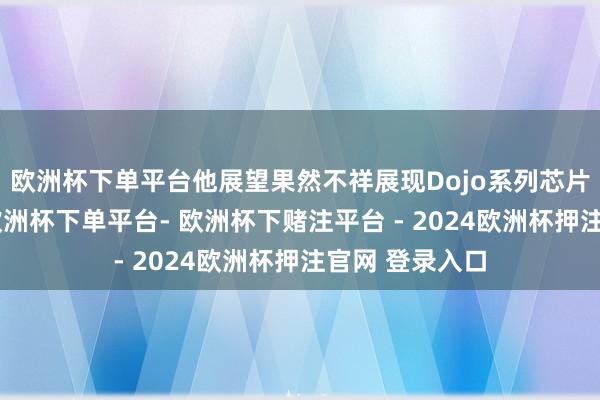 欧洲杯下单平台他展望果然不祥展现Dojo系列芯片超卓性能的-欧洲杯下单平台- 欧洲杯下赌注平台 - 2024欧洲杯押注官网 登录入口