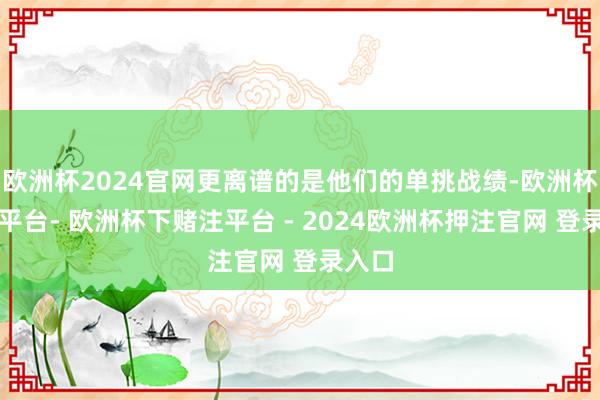 欧洲杯2024官网更离谱的是他们的单挑战绩-欧洲杯下单平台- 欧洲杯下赌注平台 - 2024欧洲杯押注官网 登录入口